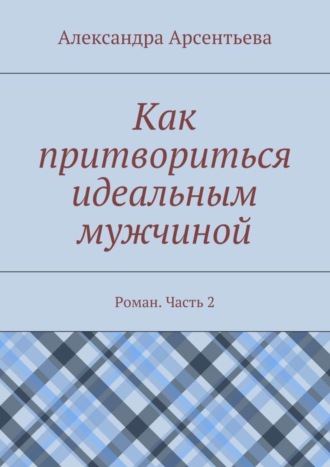 Александра Арсентьева. Как притвориться идеальным мужчиной. Роман. Часть 2