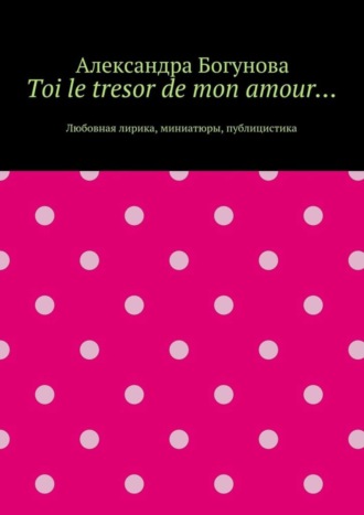 Александра Богунова. Toi le tresor de mon amour… Любовная лирика, миниатюры, публицистика