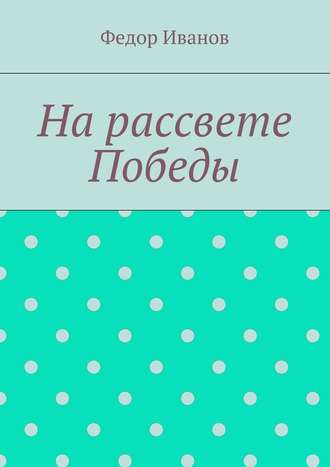 Федор Федорович Иванов. На рассвете Победы