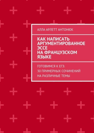 Обложка книги «Как написать аргументированное эссе на французском языке. Готовимся к ЕГЭ. 30 примерных сочинений на различные темы»