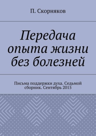 П. А. Скорняков. Передача опыта жизни без болезней. Письма поддержки духа. Седьмой сборник. Сентябрь 2015