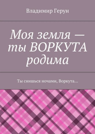 Обложка книги «Моя земля – ты ВОРКУТА родима. Ты снишься ночами, Воркута…»