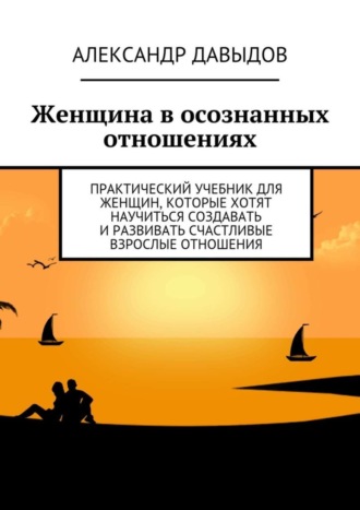 Александр Давыдов. Женщина в осознанных отношениях. Практический учебник для женщин, которые хотят научиться создавать и развивать счастливые взрослые отношения