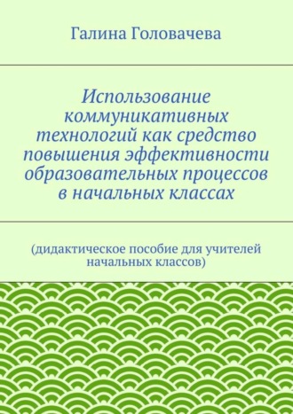 Галина Головачева. Использование коммуникативных технологий как средство повышения эффективности образовательных процессов в начальных классах. (дидактическое пособие для учителей начальных классов)