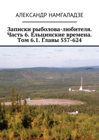 Александр Намгаладзе. Записки рыболова-любителя. Часть 6. Ельцинские времена. Том 6.1. Главы 557-624