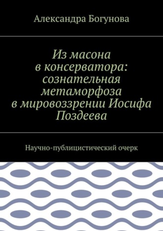 Александра Богунова. Из масона в консерватора: сознательная метаморфоза в мировоззрении Иосифа Поздеева. Научно-публицистический очерк