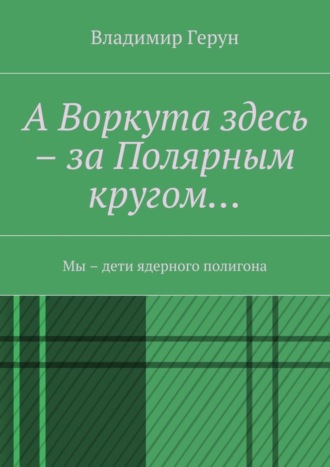 Обложка книги «А Воркута здесь – за Полярным кругом… Мы – дети ядерного полигона»