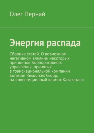 Олег Анатольевич Пернай. Энергия распада. Сборник статей. О возможном негативном влиянии некоторых принципов Корпоративного управления, принятых в транснациональной компании Eurasian Resources Group, на инвестиционный климат Казахстана