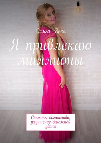 Ольга Вега. Я привлекаю миллионы. Секреты богатства, улучшение денежной удачи