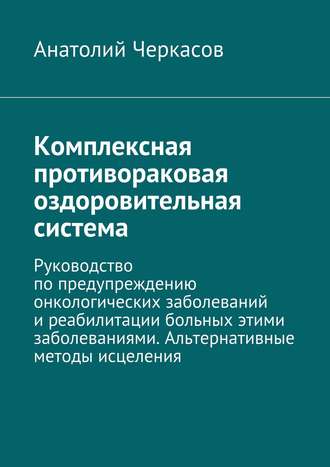 Анатолий Черкасов. Комплексная противораковая оздоровительная система. Руководство по предупреждению онкологических заболеваний и реабилитации больных этими заболеваниями. Альтернативные методы исцеления