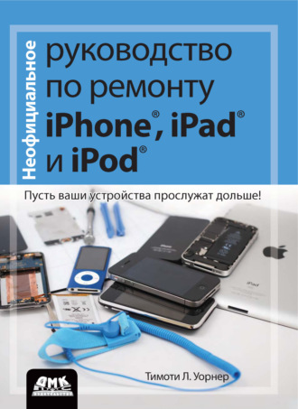 Тимоти Л. Уорнер. Неофициальное руководство по ремонту iPhone, iPad и iPod. Пусть ваши устройства прослужат дольше!