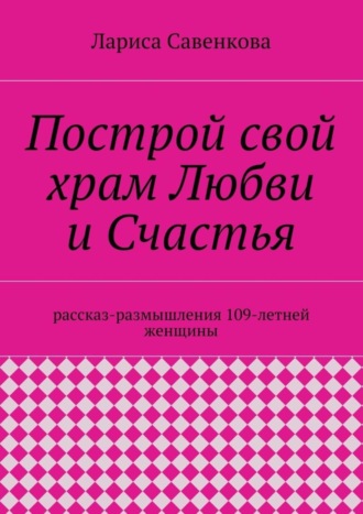 Обложка книги «Построй свой храм Любви и Счастья. Размышления 109-летней женщины»