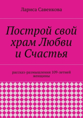 Лариса Савенкова. Построй свой храм Любви и Счастья. Размышления 109-летней женщины