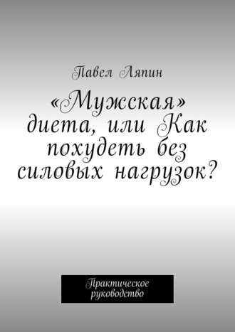 Павел Ляпин. «Мужская» диета, или Как похудеть без силовых нагрузок? Практическое руководство