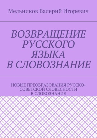 Валерий Игоревич Мельников. ВОЗВРАЩЕНИЕ РУССКОГО ЯЗЫКА В СЛОВОЗНАНИЕ. НОВЫЕ ПРЕОБРАЗОВАНИЯ РУССКО-СОВЕТСКОЙ СЛОВЕСНОСТИ В СЛОВОЗНАНИЕ