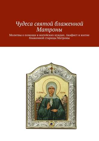 Коллектив авторов. Чудеса святой блаженной Матроны. Молитвы о помощи в житейских нуждах. Акафист и житие блаженной старицы Матроны