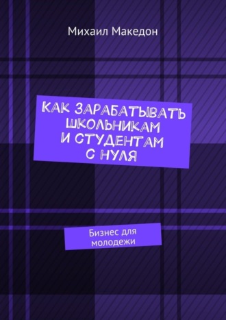 Михаил Македон. Как зарабатывать школьникам и студентам с нуля. Бизнес для молодежи