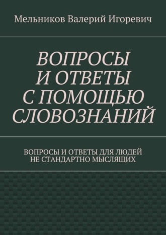 Валерий Игоревич Мельников. ВОПРОСЫ И ОТВЕТЫ С ПОМОЩЬЮ СЛОВОЗНАНИЙ. ВОПРОСЫ И ОТВЕТЫ ДЛЯ ЛЮДЕЙ НЕ СТАНДАРТНО МЫСЛЯЩИХ