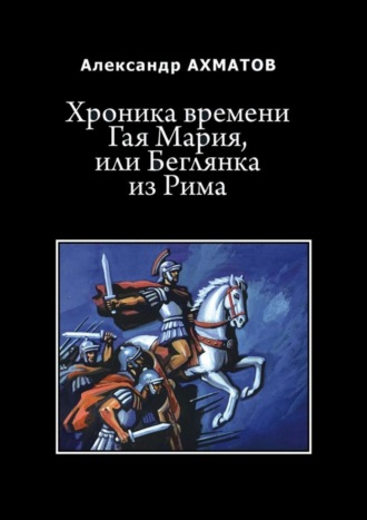 Александр Ахматов. Хроника времени Гая Мария, или Беглянка из Рима. Исторический роман