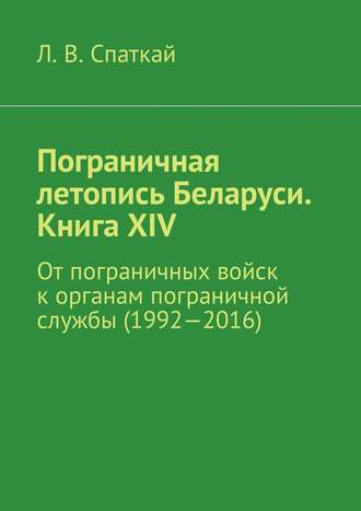 Леонид Спаткай. Пограничная летопись Беларуси. Книга XIV. От пограничных войск к органам пограничной службы (1992—2016)