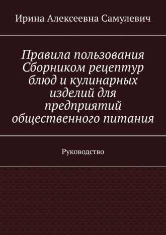 Ирина Алексеевна Самулевич. Правила пользования Сборником рецептур блюд и кулинарных изделий для предприятий общественного питания. Руководство