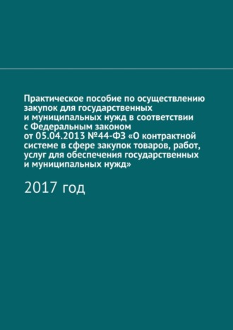 Алёна Игоревна Кутюкова. Практическое пособие по осуществлению закупок для государственных и муниципальных нужд в соответствии с Федеральным законом от 05.04.2013 №44-ФЗ «О контрактной системе в сфере закупок товаров, работ, услуг для обеспечения государственных и муниципальных нужд». 2017 год