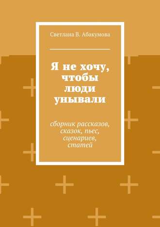 Светлана В. Абакумова. Я не хочу, чтобы люди унывали. Сборник рассказов, сказок, пьес, сценариев, статей