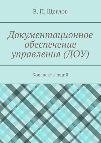 В. П. Щеглов. Документационное обеспечение управления (ДОУ). Конспект лекций