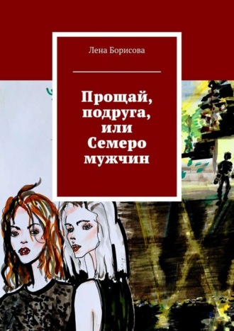 Лена Борисова. Прощай, подруга, или Семеро мужчин