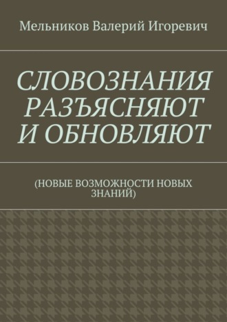 Валерий Игоревич Мельников. СЛОВОЗНАНИЯ РАЗЪЯСНЯЮТ И ОБНОВЛЯЮТ. (НОВЫЕ ВОЗМОЖНОСТИ НОВЫХ ЗНАНИЙ)