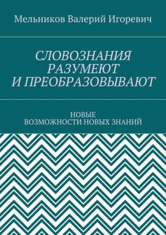 Валерий Игоревич Мельников. СЛОВОЗНАНИЯ РАЗУМЕЮТ И ПРЕОБРАЗОВЫВАЮТ. НОВЫЕ ВОЗМОЖНОСТИ НОВЫХ ЗНАНИЙ