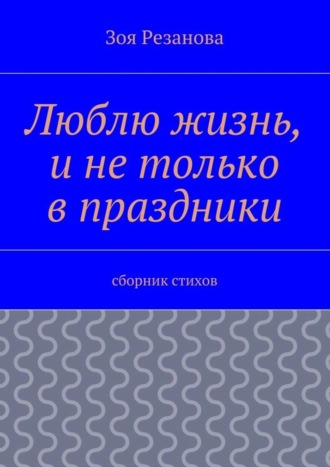 Зоя Геннадьевна Резанова. Люблю жизнь, и не только в праздники. Сборник стихов