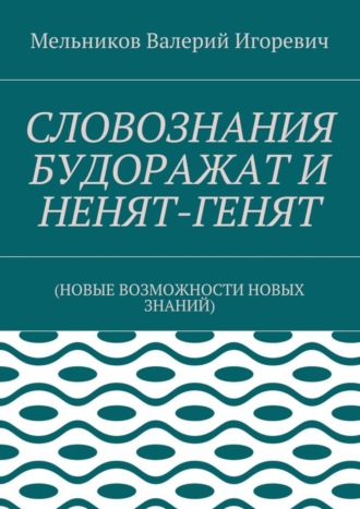 Валерий Игоревич Мельников. СЛОВОЗНАНИЯ БУДОРАЖАТ И НЕНЯТ-ГЕНЯТ. (НОВЫЕ ВОЗМОЖНОСТИ НОВЫХ ЗНАНИЙ)