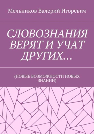 Валерий Игоревич Мельников. СЛОВОЗНАНИЯ ВЕРЯТ И УЧАТ ДРУГИХ… (НОВЫЕ ВОЗМОЖНОСТИ НОВЫХ ЗНАНИЙ)