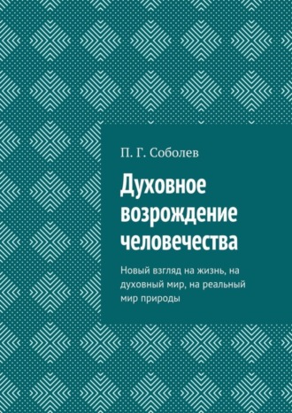 П. Г. Соболев. Духовное возрождение человечества. Новый взгляд на жизнь, на духовный мир, на реальный мир природы