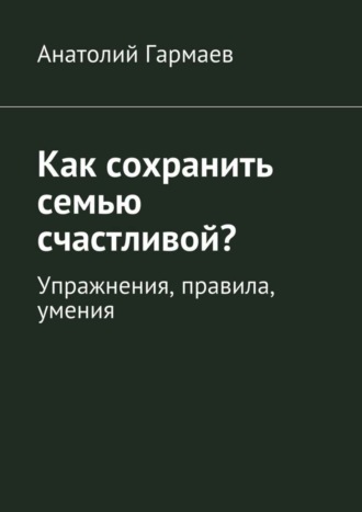 Анатолий Гармаев. Как сохранить семью счастливой? Упражнения, правила, умения