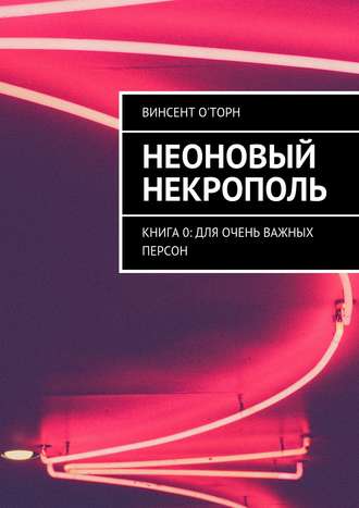 Винсент О'Торн. Неоновый Некрополь. Книга 0: Для Очень Важных Персон