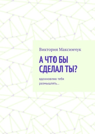 Обложка книги «А что бы сделал ты? Вдохновляю тебя размышлять…»