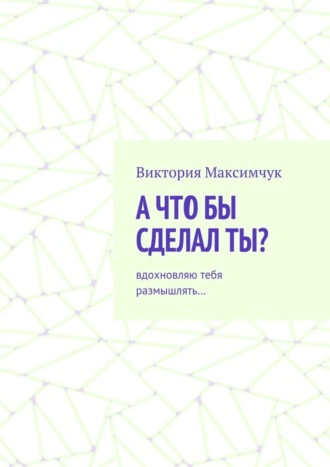 Виктория Максимчук. А что бы сделал ты? Вдохновляю тебя размышлять…