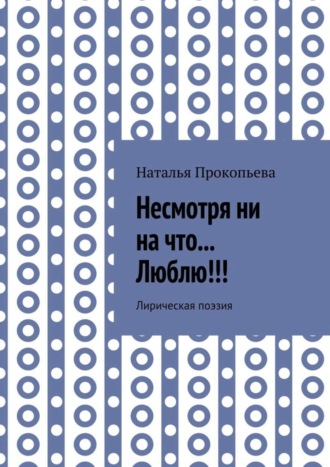 Наталья Сергеевна Прокопьева. Несмотря ни на что… Люблю!!! Лирическая поэзия