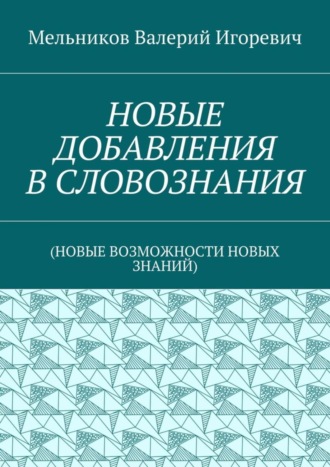 Валерий Игоревич Мельников. НОВЫЕ ДОБАВЛЕНИЯ В СЛОВОЗНАНИЯ. (НОВЫЕ ВОЗМОЖНОСТИ НОВЫХ ЗНАНИЙ)