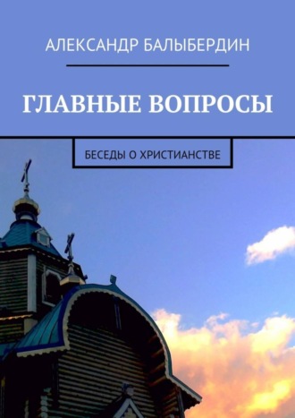 Александр Геннадьевич Балыбердин. Главные вопросы. Беседы о христианстве