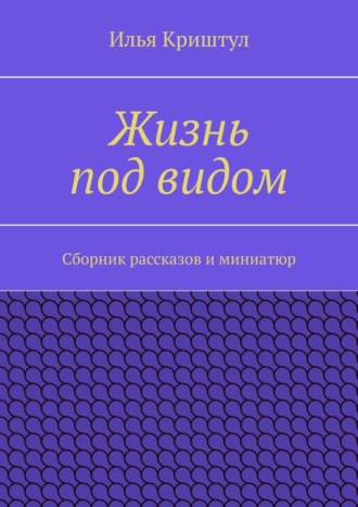 Илья Криштул. Жизнь под видом. Сборник рассказов и миниатюр