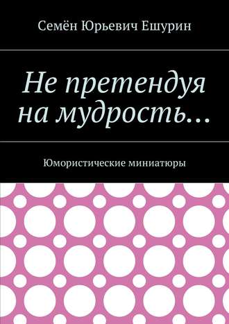 Семён Юрьевич Ешурин. Не претендуя на мудрость… Юмористические миниатюры