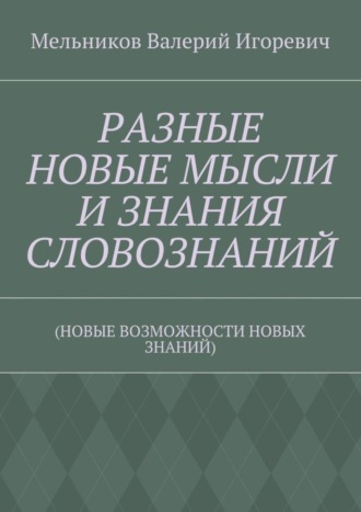 Валерий Игоревич Мельников. РАЗНЫЕ НОВЫЕ МЫСЛИ И ЗНАНИЯ СЛОВОЗНАНИЙ. (НОВЫЕ ВОЗМОЖНОСТИ НОВЫХ ЗНАНИЙ)