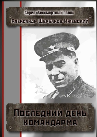 Александр Иванович Щербаков-Ижевский. Последний день командарма. Серия «Бессмертный полк»