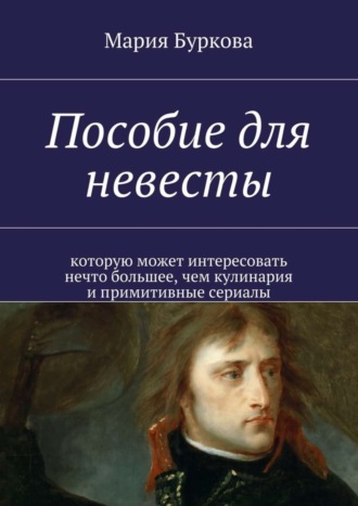 Мария Олеговна Буркова. Пособие для невесты. Которую может интересовать нечто большее, чем кулинария и примитивные сериалы