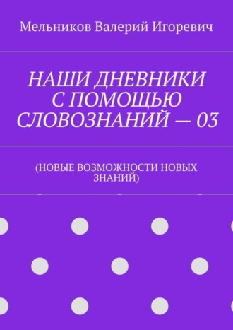 Валерий Игоревич Мельников. НАШИ ДНЕВНИКИ С ПОМОЩЬЮ СЛОВОЗНАНИЙ – 03. (НОВЫЕ ВОЗМОЖНОСТИ НОВЫХ ЗНАНИЙ)