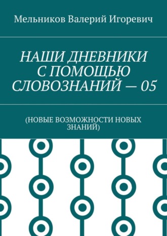 Валерий Игоревич Мельников. НАШИ ДНЕВНИКИ С ПОМОЩЬЮ СЛОВОЗНАНИЙ – 05. (НОВЫЕ ВОЗМОЖНОСТИ НОВЫХ ЗНАНИЙ)