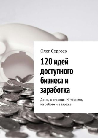 Олег Сергеев. 120 идей доступного бизнеса и заработка. Дома, в огороде, Интернете, на работе и в гараже